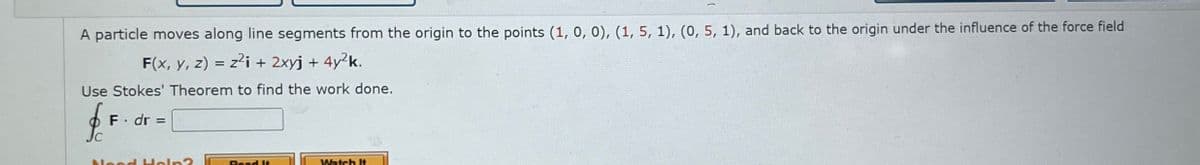 A particle moves along line segments from the origin to the points (1, 0, 0), (1, 5, 1), (0, 5, 1), and back to the origin under the influence of the force field
F(x, y, z) = z²i + 2xyj + 4y²k.
Use Stokes' Theorem to find the work done.
f
F. dr =
C
حململاام
Read It
Watch It