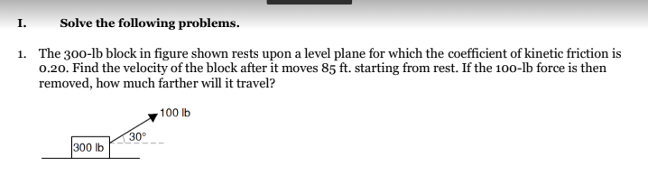 I.
Solve the following problems.
1.
The 300-lb block in figure shown rests upon a level plane for which the coefficient of kinetic friction is
0.20. Find the velocity of the block after it moves 85 ft. starting from rest. If the 100-lb force is then
removed, how much farther will it travel?
100 lb
30°
300 lb