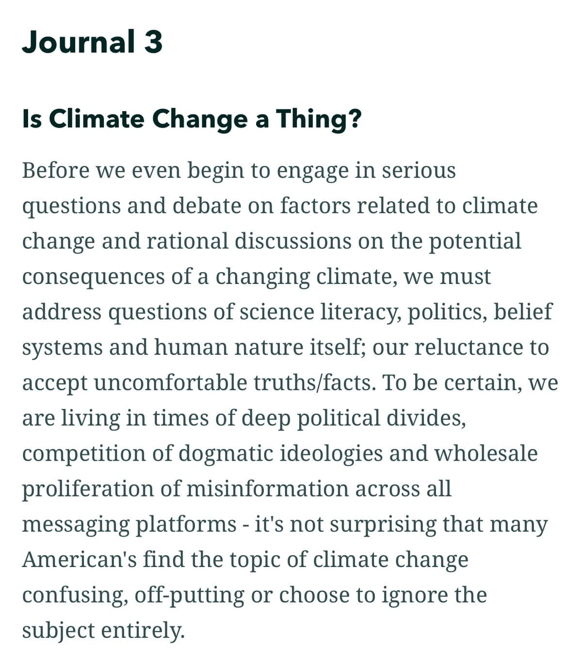 Journal 3
Is Climate Change a Thing?
Before we even begin to engage in serious
questions and debate on factors related to climate
change and rational discussions on the potential
consequences of a changing climate, we must
address questions of science literacy, politics, belief
systems and human nature itself; our reluctance to
accept uncomfortable truths/facts. To be certain, we
are living in times of deep political divides,
competition of dogmatic ideologies and wholesale
proliferation of misinformation across all
messaging platforms - it's not surprising that many
American's find the topic of climate change
confusing, off-putting or choose to ignore the
subject entirely.