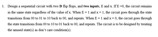 1. Design a sequential circuit with two D flip flops, and two inputs, E and x. If E =0, the circuit remains
in the same state regardless of the value of x. When E = 1 and x = 1, the circuit goes through the state
transitions from 00 to 01 to 10 back to 00, and repeats. When E =1 and x = 0, the circuit goes through
the state transitions from 00 to 10 to 01 back to 00, and repeats. The circuit is to be designed by treating
the unused state(s) as don't care condition(s).
