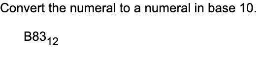 **Convert the Numeral to a Numeral in Base 10**

**Given: \( B83_{12} \)**

To convert the numeral \( B83_{12} \) to a base 10 numeral, follow these steps:

1. **Understand the Base 12 System:**
   - In base 12, the digits range from 0 to B, where A represents 10 and B represents 11 in base 10.

2. **Break Down the Numeral:**
   - The numeral \( B83_{12} \) consists of the digits B, 8, and 3.

3. **Convert Each Digit:**
   - Convert B to 11 in base 10.
   - 8 remains 8 in base 10.
   - 3 remains 3 in base 10.

4. **Calculate the Base 10 Value:**
   - Multiply each digit by 12 raised to the power of its position, starting from right (position 0):

   \[
   B83_{12} = (11 \times 12^2) + (8 \times 12^1) + (3 \times 12^0)
   \]

   - Calculate each term:
     - \( 11 \times 12^2 = 11 \times 144 = 1584 \)
     - \( 8 \times 12^1 = 8 \times 12 = 96 \)
     - \( 3 \times 12^0 = 3 \times 1 = 3 \)

5. **Sum the Values:**

   \[
   1584 + 96 + 3 = 1683
   \]

Therefore, \( B83_{12} \) is \( 1683 \) in base 10.