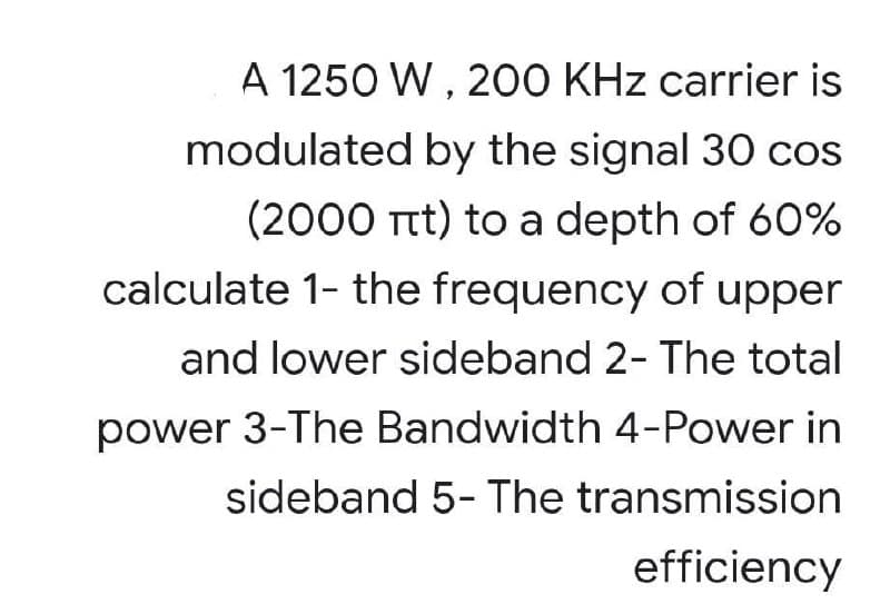 A 1250 W , 200 KHz carrier is
modulated by the signal 30O cos
(2000 Ttt) to a depth of 60%
calculate 1- the frequency of upper
and lower sideband 2- The total
power 3-The Bandwidth 4-Power in
sideband 5- The transmission
efficiency
