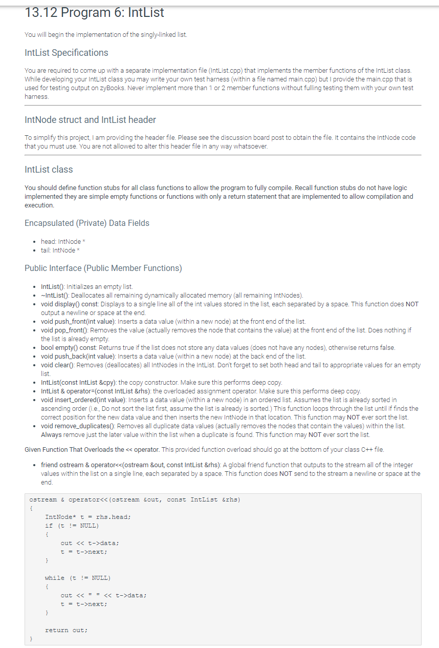 13.12 Program 6: IntList
You will begin the implementation of the singly-linked list.
IntList Specifications
You are required to come up with a separate implementation file (IntList.cpp) that implements the member functions of the IntList class.
While developing your IntList class you may write your own test harness (within a file named main.cpp) but I provide the main.cpp that is
used for testing output on zyBooks. Never implement more than 1 or 2 member functions without fulling testing them with your own test
harness.
IntNode struct and IntList header
To simplify this project, I am providing the header file. Please see the discussion board post to obtain the file. It contains the IntNode code
that you must use. You are not allowed to alter this header file in any way whatsoever.
IntList class
You should define function stubs for all class functions to allow the program to fully compile. Recall function stubs do not have logic
implemented they are simple empty functions or functions with only a return statement that are implemented to allow compilation and
execution.
Encapsulated (Private) Data Fields
• head: IntNode*
• tail: IntNode *
Public Interface (Public Member Functions)
• IntList(): Initializes an empty list.
• -IntList(): Deallocates all remaining dynamically allocated memory (all remaining IntNodes).
• void display(0 const: Displays to a single line all of the int values stored in the list, each separated by a space. This function does NOT
output a newline or space at the end.
• void push_front(int value): Inserts a data value (within a new node) at the front end of the list.
• void pop_front(): Removes the value (actually removes the node that contains the value) at the front end of the list. Does nothing if
the list is already empty.
• bool empty() const: Returns true if the list does not store any data values (does not have any nodes), otherwise returns false.
• void push_back(int value): Inserts a data value (within a new node) at the back end of the list.
• void clear(): Removes (deallocates) all IntNodes in the IntList. Don't forget to set both head and tail to appropriate values for an empty
list.
• IntList(const IntList &cpy): the copy constructor. Make sure this performs deep copy.
• IntList & operator=(const IntList &rhs): the overloaded assignment operator. Make sure this performs deep copy.
• void insert_ordered(int value): Inserts a data value (within a new node) in an ordered list. Assumes the list is already sorted in
ascending order (i.e., Do not sort the list first, assume the list is already is sorted.) This function loops through the list until if finds the
correct position for the new data value and then inserts the new IntNode in that location. This function may NOT ever sort the list.
• void remove_duplicates(): Removes all duplicate data values (actually removes the nodes that contain the values) within the list.
Always remove just the later value within the list when a duplicate is found. This function may NOT ever sort the list.
Given Function That Overloads the << operator. This provided function overload should go at the bottom of your class C++ file.
• friend ostream & operator<<(ostream &out, const IntList &rhs): A global friend function that outouts to the stream all of the integer
values within the list on a single line, each separated by a space. This function does NOT send to the stream a newline or space at the
end.
ostream & operator<< (ostream sout, const IntList &rhs)
IntNode* t = rhs.head;
if (t != NULL)
{
out << t->data;
t = t->next;
}
while (t != NULL)
{
out << " " << t->data;
t = t->next;
return out;
