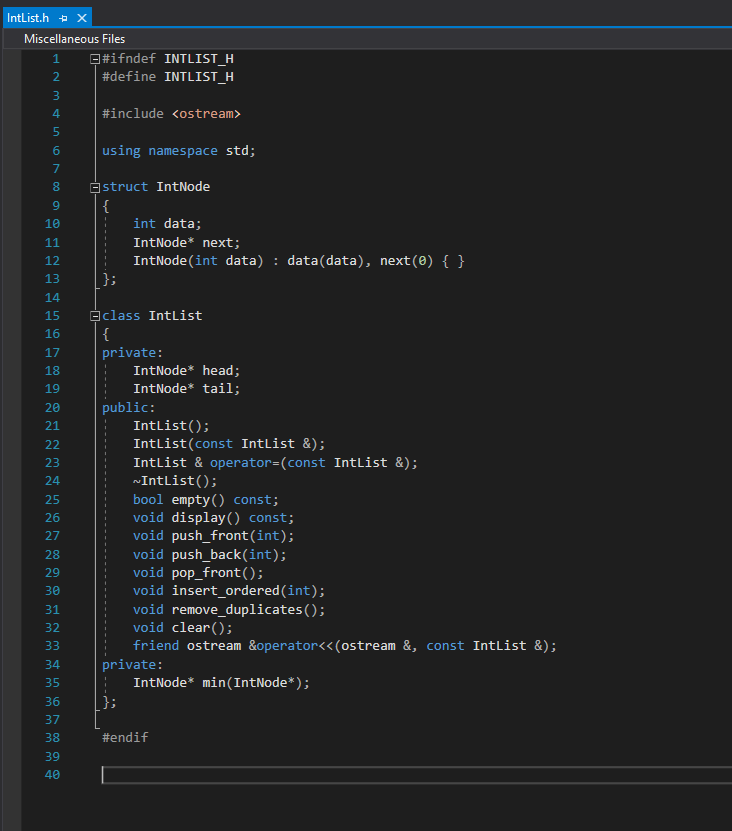 IntList.h + X
Miscellaneous Files
Q#ifndef INTLIST_H
#define INTLIST_H
2
3
4
#include <ostream>
6.
using namespace std;
7
estruct IntNode
{
8
10
int data;
11
IntNode* next;
IntNode (int data) : data(data), next(0) { }
};
12
13
14
aclass Intlist
{
private:
IntNode* head;
IntNode* tail;
15
16
17
18
19
public:
Intlist();
Intlist(const Intlist &);
Intlist & operator=(const IntList &);
~IntList();
20
21
22
23
24
bool empty() const;
void display() const;
void push_front(int);
void push_back(int);
void pop_front();
void insert_ordered(int);
void remove_duplicates();
void clear();
friend ostream &operator<<(ostream &, const IntList &);
private:
IntNode* min(IntNode*);
25
26
27
28
29
30
31
32
33
34
35
36
};
37
38
#endif
39
40
N N N N N N
