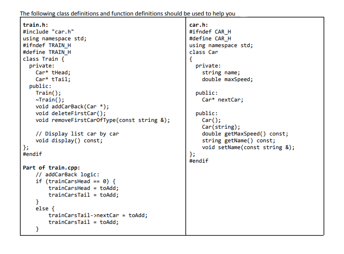 The following class definitions and function definitions should be used to help you
train.h:
car.h:
#include "car.h"
using namespace std;
#ifndef TRAIN_H
#define TRAIN_H
class Train {
private:
Car* tHead;
Car* tTail;
public:
Train();
-Train();
void addCarBack (Car *);
void deleteFirstCar();
void removeFirstCarofType(const string &);
#ifndef CAR_H
#define CAR_H
using namespace std;
class Car
{
private:
string name;
double maxSpeed;
public:
Car* nextCar;
// Display list car by car
void display() const;
};
#endif
public:
Car();
Car(string);
double getMaxSpeed() const;
string getName() const;
void setName (const string &);
};
#endif
Part of train.cpp:
// addCarBack logic:
if (trainCarsHead == 0) {
trainCarsHead - toAdd;
trainCarsTail = toAdd;
}
else {
trainCarsTail->nextCar = toAdd;
trainCarsTail = toAdd;
}
