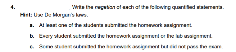 4.
Write the negation of each of the following quantified statements.
Hint: Use De Morgan's laws.
a. At least one of the students submitted the homework assignment.
b. Every student submitted the homework assignment or the lab assignment.
c. Some student submitted the homework assignment but did not pass the exam.
