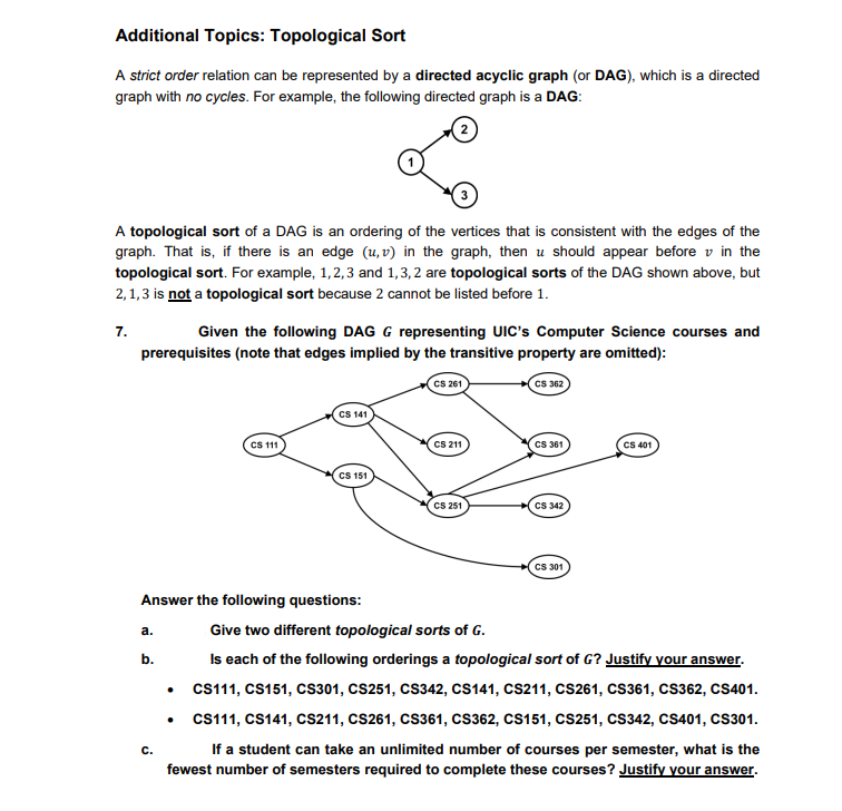 Additional Topics: Topological Sort
A strict order relation can be represented by a directed acyclic graph (or DAG), which is a directed
graph with no cycles. For example, the following directed graph is a DAG:
A topological sort of a DAG is an ordering of the vertices that is consistent with the edges of the
graph. That is, if there is an edge (u, v) in the graph, then u should appear before v in the
topological sort. For example, 1,2,3 and 1,3, 2 are topological sorts of the DAG shown above, but
2,1,3 is not a topological sort because 2 cannot be listed before 1.
7.
Given the following DAG G representing UIC's Computer Science courses and
prerequisites (note that edges implied by the transitive property are omitted):
CS 261
CS 362
CS 141
CS 11
CS 211
Cs 361
CS 401
CS 151
CS 251
CS 342
Cs 301
Answer the following questions:
a.
Give two different topological sorts of G.
b.
Is each of the following orderings a topological sort of G? Justify your answer.
CS111, CS151, CS301, CS251, CS342, CS141, CS211, CS261, CS361, cs362, CS401.
• CS111, CS141, CS211, CS261, cs361, CS362, CS151, CS251, CS342, CS401, CS301.
If a student can take an unlimited number of courses per semester, what is the
fewest number of semesters required to complete these courses? Justify your answer.
с.
