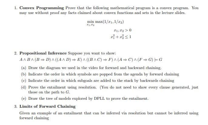1. Convex Programming Prove that the following mathematical program is a convex program. You
may use without proof any facts claimed about convex functions and sets in the lecture slides.
min max(1/₁, 1/₂)
1,2
F1, F₂ > 0
x² + x² ≤ 1
2. Propositional Inference Suppose you want to show:
A^B^ (B⇒D) ^ ((A^D) E) ^ ((BAC) ⇒F) ^ (A⇒C) ^ (F⇒G) G
(a) Draw the diagram we used in the video for forward and backward chaining.
(b) Indicate the order in which symbols are popped from the agenda by forward chaining
(c) Indicate the order in which subgoals are added to the stack by backwards chaining
(d) Prove the entailment using resolution. (You do not need to show every clause generated, just
those on the path to G.
(e) Draw the tree of models explored by DPLL to prove the entailment.
3. Limits of Forward Chaining
Given an example of an entailment that can be inferred via resolution but cannot be inferred using
forward chaining