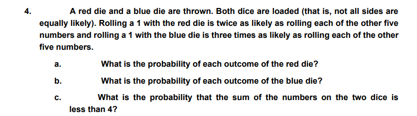 4.
A red die and a blue die are thrown. Both dice are loaded (that is, not all sides are
equally likely). Rolling a 1 with the red die is twice as likely as rolling each of the other five
numbers and rolling a 1 with the blue die is three times as likely as rolling each of the other
five numbers.
а.
What is the probability of each outcome of the red die?
b.
What is the probability of each outcome of the blue die?
C.
What is the probability that the sum of the numbers on the two dice is
less than 4?
