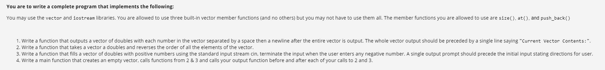 You are to write a complete program that implements the following:
You may use the vector and iostream libraries. You are allowed to use three built-in vector member functions (and no others) but you may not have to use them all. The member functions you are allowed to use are size(), at(), and push_back()
1. Write a function that outputs a vector of doubles with each number in the vector separated by a space then a newline after the entire vector is output. The whole vector output should be preceded by a single line saying "Current Vector Contents:".
2. Write a function that takes a vector a doubles and reverses the order of all the elements of the vector.
3. Write a function that fills a vector of doubles with positive numbers using the standard input stream cin, terminate the input when the user enters any negative number. A single output prompt should precede the initial input stating directions for user.
4. Write a main function that creates an empty vector, calls functions from 2 & 3 and calls your output function before and after each of your calls to 2 and 3.
