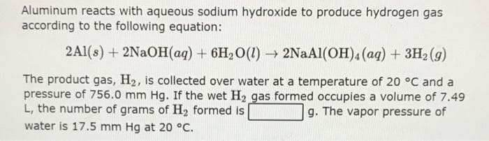 Aluminum reacts with aqueous sodium hydroxide to produce hydrogen gas
according to the following equation:
2Al(s) + 2NaOH(aq) + 6H₂O(1)→ 2NaAl(OH)4 (aq) + 3H₂ (g)
The product gas, H₂, is collected over water at a temperature of 20 °C and a
pressure of 756.0 mm Hg. If the wet H₂ gas formed occupies a volume of 7.49
L, the number of grams of H₂ formed is
g. The vapor pressure of
water is 17.5 mm Hg at 20 °C.