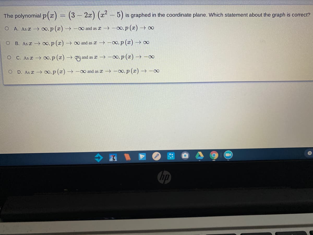 The polynomial p(x) = (3 – 2x) (x – 5) is graphed in the coordinate plane. Which statement about the graph is correct?
O A. As x ∞, p (x) -00 and as x → –00, p (x) 0
O B. As 0, p (x) →0 and as æ → -0, p (x) → ∞
O C. As x o, p (x) → and as æx → -00, p (x) → -00
O D. As a → O0, p (x) –
→ -0 and as x -o, p (x) → -∞
hp
个
