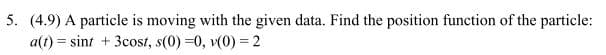 5. (4.9) A particle is moving with the given data. Find the position function of the particle:
at)sint 3cost, s(0) -0, v(0) 2
