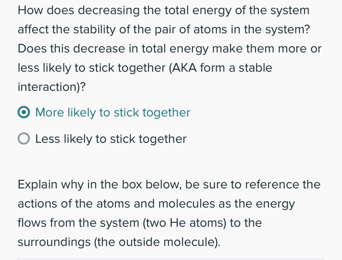 How does decreasing the total energy of the system
affect the stability of the pair of atoms in the system?
Does this decrease in total energy make them more or
less likely to stick together (AKA form a stable
interaction)?
O More likely to stick together
O Less likely to stick together
Explain why in the box below, be sure to reference the
actions of the atoms and molecules as the energy
flows from the system (two He atoms) to the
surroundings (the outside molecule).