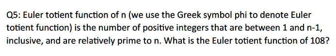 Q5: Euler totient function of n (we use the Greek symbol phi to denote Euler
totient function) is the number of positive integers that are between 1 and n-1,
inclusive, and are relatively prime to n. What is the Euler totient function of 108?