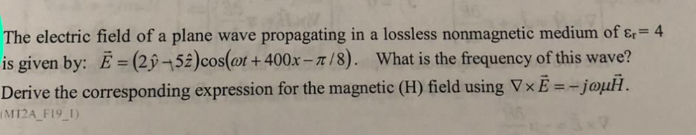 The electric field of a plane wave propagating in a lossless nonmagnetic medium of ɛ= 4
is given by: E= (2ŷ¬52)cos(@t +400x-/8). What is the frequency of this wave?
Derive the corresponding expression for the magnetic (H) field using V×E = - joµH.
(M12A F19 1)
