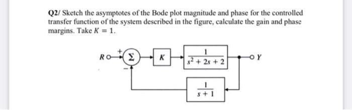 Q2/ Sketch the asymptotes of the Bode plot magnitude and phase for the controlled
transfer function of the system described in the figure, caleulate the gain and phase
margins. Take K = 1.
ROE
K
s²+ 2s + 2
