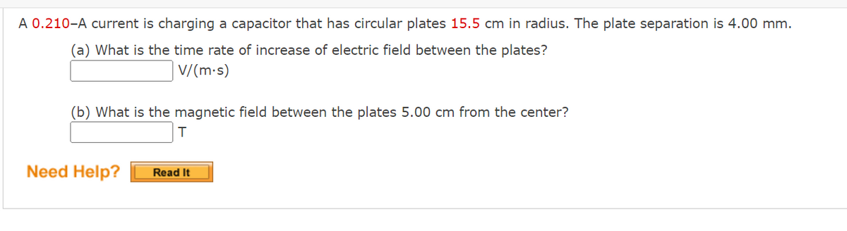 A 0.210-A current is charging a capacitor that has circular plates 15.5 cm in radius. The plate separation is 4.00 mm.
(a) What is the time rate of increase of electric field between the plates?
V/(m-s)
(b) What is the magnetic field between the plates 5.00 cm from the center?
Need Help?
Read It
