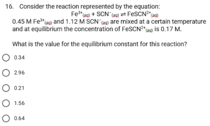 16. Consider the reaction represented by the equation:
Fe3* (aq) + SCN¯ (aq) = FESCN²*(aq)
0.45 M Fe3 aq) and 1.12 M SCN (aq) are mixed at a certain temperature
and at equilibrium the concentration of FeSCN2* ag) is 0.17 M.
What is the value for the equilibrium constant for this reaction?
O 0.34
O 2.96
O 0.21
O 1.56
O 0.64
