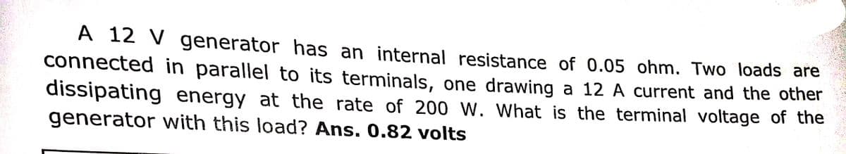 A 12 V generator has an internal resistance of 0.05 ohm. Two loads are
connected in parallel to its terminals, one drawing a 12 A current and the other
dissipating energy at the rate of 200 W. What is the terminal voltage of the
generator with this load? Ans. 0.82 volts
