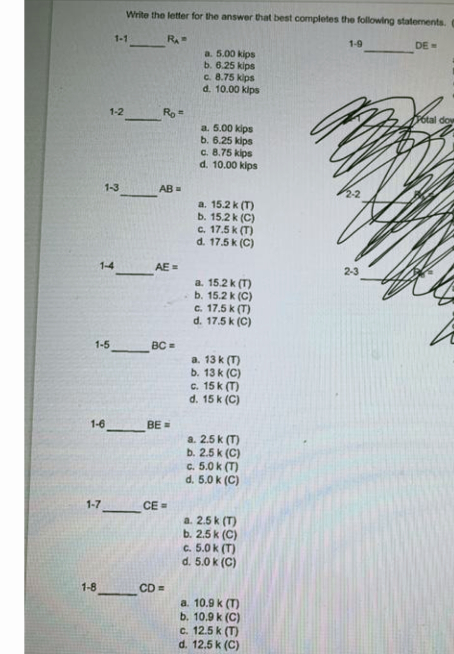 Write the letter for the answer that best completes the following statements. C
1-1
RA
1-9
DE =
a. 5.00 kips
b. 6.25 kips
C. 8.75 kips
d. 10.00 klps
1-2
Ro =
6tal dow
a. 5.00 kips
b. 6.25 kips
c. 8.75 kips
d. 10.00 kips
1-3
AB =
2-2
a. 15.2 k (T)
b. 15.2 k (C)
c. 17.5 k (T)
d. 17.5 k (C)
1-4
AE =
a. 15.2 k (T)
b. 15.2 k (C)
c. 17.5 k (T)
d. 17.5 k (C)
1-5
BC =
a. 13 k (T)
b. 13 k (C)
c. 15 k (T)
d. 15 k (C)
1-6
BE =
a. 2.5 k (T)
b. 2.5 k (C)
c. 5.0 k (T)
d. 5.0 k (C)
1-7
CE =
a. 2.5 k (T)
b. 2.5 k (C)
C. 5.0 k (T)
d. 5.0 k (C)
1-8
CD =
a. 10.9 k (T)
b. 10.9 k (C)
c. 12.5 k (T)
d. 12.5 k (C)
