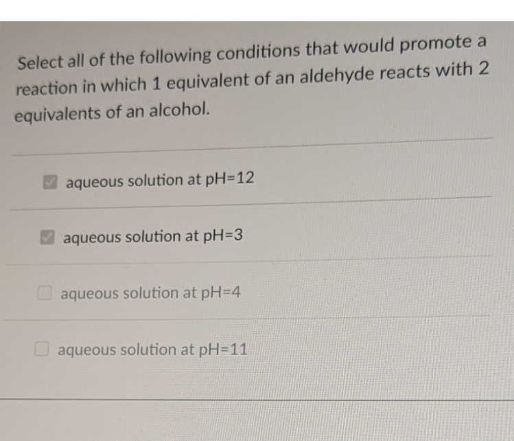 Select all of the following conditions that would promote a
reaction in which 1 equivalent of an aldehyde reacts with 2
equivalents of an alcohol.
aqueous solution at pH=12
aqueous solution at pH=3
aqueous solution at pH=4
aqueous solution at pH=11
