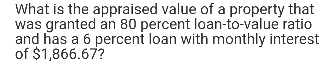 What is the appraised value of a property that
was granted an 80 percent loan-to-value ratio
and has a 6 percent loan with monthly interest
of $1,866.67?
