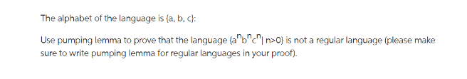 The alphabet of the language is (a, b, c):
Use pumping lemma to prove that the language (a^b^c^n>0} is not a regular language (please make
sure to write pumping lemma for regular languages in your proof).