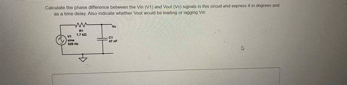 Calculate the phase difference between the Vin (V1) and Vout (Vc) signals in this circuit and express it in degrees and
as a time delay. Also indicate whether Vout would be leading or lagging Vin.
Vc
R1
1.7 ka
V1
sine
C1
47 nF
929 Hz
