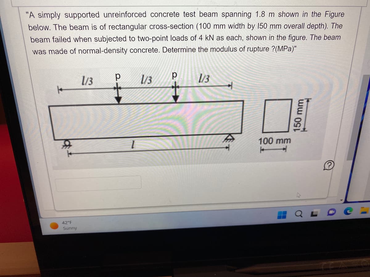 "A simply supported unreinforced concrete test beam spanning 1.8 m shown in the Figure
below. The beam is of rectangular cross-section (100 mm width by 150 mm overall depth). The
beam failed when subjected to two-point loads of 4 kN as each, shown in the figure. The beam
was made of normal-density concrete. Determine the modulus of rupture ?(MPa)"
42°F
Sunny
1/3
р 1/3
1/3
100 mm
150 mm
11