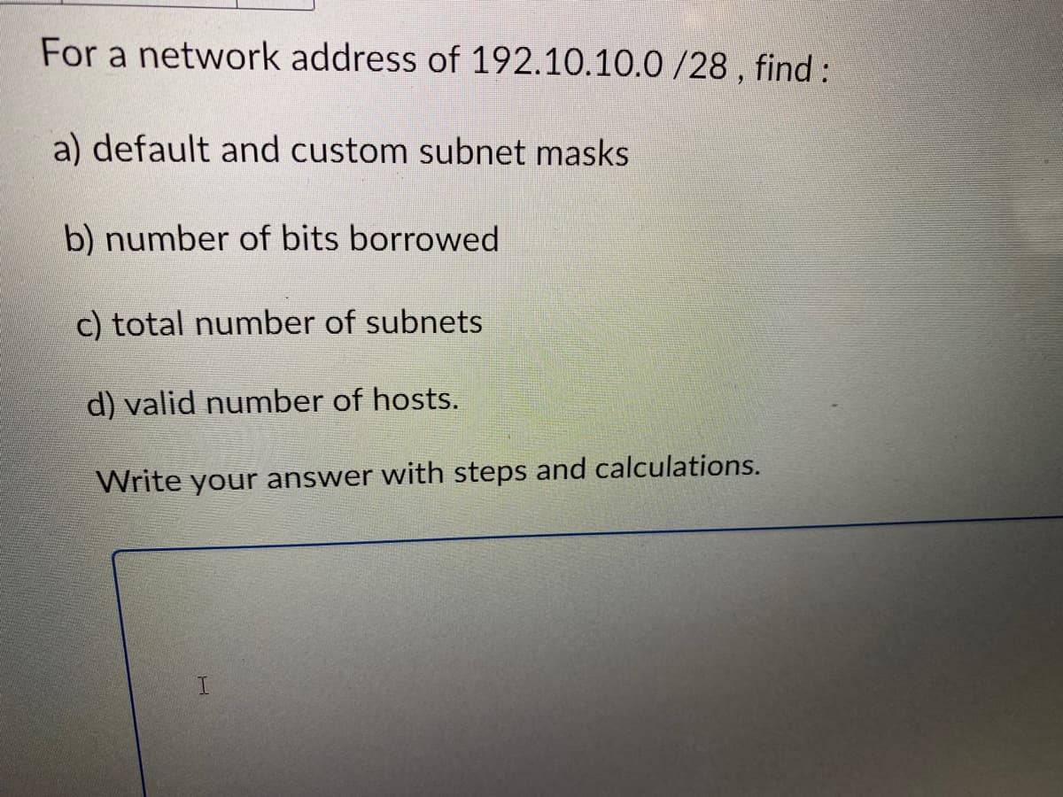 For a network address of 192.10.10.0 /28, find:
a) default and custom subnet masks
b) number of bits borrowed
c) total number of subnets
d) valid number of hosts.
Write your answer with steps and calculations.
H