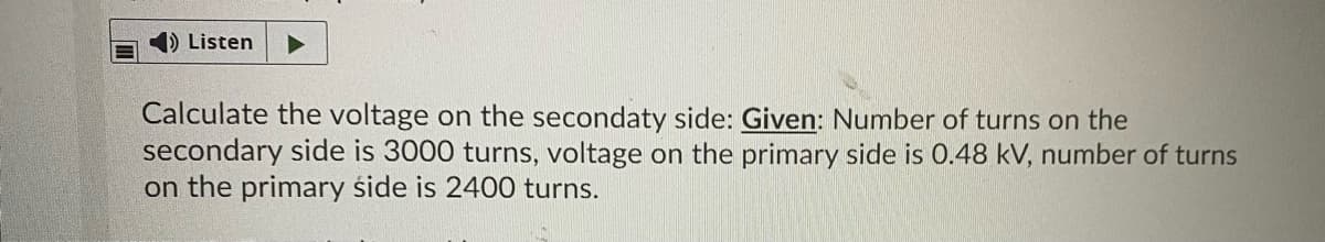 4) Listen
Calculate the voltage on the secondaty side: Given: Number of turns on the
secondary side is 3000 turns, voltage on the primary side is 0.48 kV, number of turns
on the primary śide is 2400 turns.
