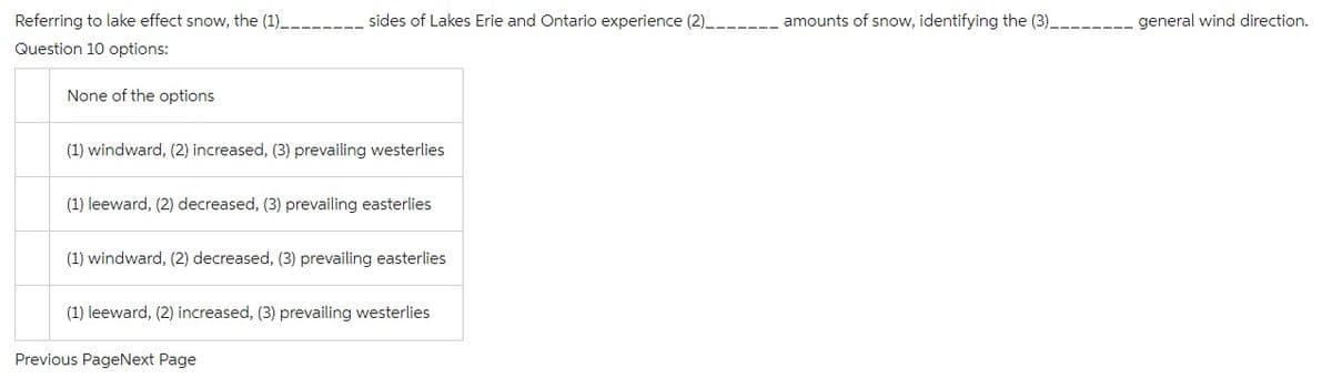 Referring to lake effect snow, the (1)__________ sides of Lakes Erie and Ontario experience (2)__
Question 10 options:
None of the options
(1) windward, (2) increased, (3) prevailing westerlies
(1) leeward, (2) decreased, (3) prevailing easterlies
(1) windward, (2) decreased, (3) prevailing easterlies
(1) leeward, (2) increased, (3) prevailing westerlies
Previous PageNext Page
amounts of snow, identifying the (3)______
general wind direction.