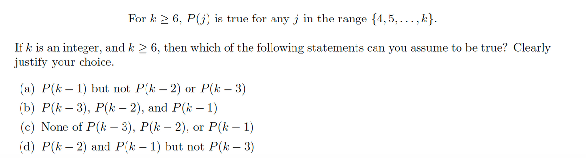 For k ≥ 6, P(j) is true for any j in the range {4,5,..., k}.
If k is an integer, and k ≥ 6, then which of the following statements can you assume to be true? Clearly
justify your choice.
(a) P(k − 1) but not P(k − 2) or P(k − 3)
(b) P(k − 3), P(k − 2), and P(k − 1)
(c) None of P(k − 3), P(k − 2), or P(k − 1)
(d) P(k − 2) and P(k − 1) but not P(k − 3)