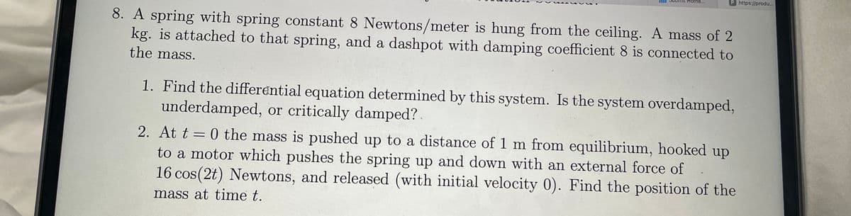 8. A spring with spring constant 8 Newtons/meter is hung from the ceiling. A mass of 2
kg. is attached to that spring, and a dashpot with damping coefficient 8 is connected to
the mass.
1
Mit Home...
P https://produ...
1. Find the differential equation determined by this system. Is the system overdamped,
underdamped, or critically damped?.
2. At t = 0 the mass is pushed up to a distance of 1 m from equilibrium, hooked up
to a motor which pushes the spring up and down with an external force of
16 cos(2t) Newtons, and released (with initial velocity 0). Find the position of the
mass at time t.