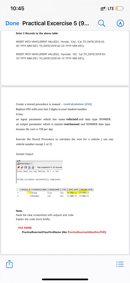 10:45
Done Practical Excercise 5 (9...
A
Enter 5 Records to the above table
INSERT INTO VEHICLERENT VALUES(1, "Honda', 'City', 'Car,TO_DATE('2018-02-
20', 'YYYY-MM-DD'), TO_DATE('2018-02-23','YYYY-MM-DD'));
INSERT INTO VEHICLERENT VALUES(2, 'Hyundai', 'i20', 'Car',TO_DATE('2018-03-
10', 'YYYY-MM-DD'), TO_DATE(2018-03-13', YYYY-MM-DD'));
Create a stored procedure is named - rentCalculation [456]
Replace 456 with your 3 digits in your stud t number
It has:
an input parameter which has name vehicleld and data type NUMBER.
an output parameter which is named rentAmount and NUMBER data type.
Assume the rent is 75$ per day
Execute the Stored Procedure to calculate the rent for a vehicle ( use any
vehicle number except 1 or 2)
Sample Output
Script Output x
83
Task completed in 0.101 seconds
Total Rent for the Vehical Id 1 = 225
PL/SQL procedure successfully completed.
1
2
VEHICLE_ID MANUFACTURER MODELNAME TYPE
1 Bonda
2 Hyundai
RENT_DATERETURN_DATE
Car 20-FEB-18 23-FEB-18
Car 10-MAR-18 13-MAR-18
City
120
LTE
Note:
Paste the clear screenshots with outputs and code
Explain the code block briefly
FILE NAME:
Practical Exercise5YourFirstName (like Practical Exercise5Abu(Doc/Pdf))
:=