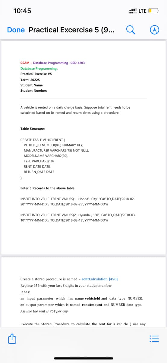 10:45
Done Practical Excercise 5 (9...
A
CSAM - Database Programming -CSD 4203
Database Programming:
Practical Exercise #5
Term: 2022S
Student Name:
Student Number:
A vehicle is rented on a daily charge basis. Suppose total rent needs to be
calculated based on its rented and return dates using procedure.
Table Structure:
CREATE
VEHICLERE "(
VEHICLE_ID NUMBER(8,0) PRIMARY KEY,
);
MANUFACTURER VARCHAR2(75) NOT NULL,
MODELNAME VARCHAR2(20),
TYPE VARCHAR2(10),
RENT DATE DATE,
RETURN DATE DATE
Enter 5 Records to the above table
Q
INSERT INTO VEHICLERENT VALUES(1, "Honda', 'City', 'Car',TO_DATE('2018-02-
20','YYYY-MM-DD'), TO_DATE('2018-02-23', 'YYYY-MM-DD'));
INSERT INTO VEHICLERENT VALUES(2, 'Hyundai', 'i20', 'Car',TO_DATE('2018-03-
10', 'YYYY-MM-DD'), TO_DATE('2018-03-13','YYYY-MM-DD'));
Create a stored procedure is named - rentCalculation [456]
Replace 456 with your last 3 digits in your student number
It has:
LTE
an input parameter which has name vehicleld and data type NUMBER.
an output parameter which is named rentAmount and NUMBER data type.
Assume the rent is 75$ per day
Execute the Stored Procedure to calculate the rent for a vehicle ( use any
|||