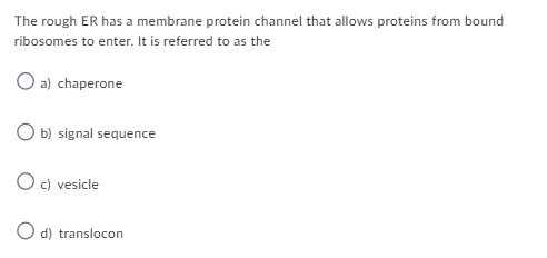 The rough ER has a membrane protein channel that allows proteins from bound
ribosomes to enter. It is referred to as the
O a) chaperone
O b) signal sequence
O c) vesicle
O d) translocon