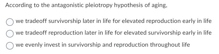 According to the antagonistic pleiotropy hypothesis of aging,
we tradeoff survivorship later in life for elevated reproduction early in life
we tradeoff reproduction later in life for elevated survivorship early in life
we evenly invest in survivorship and reproduction throughout life