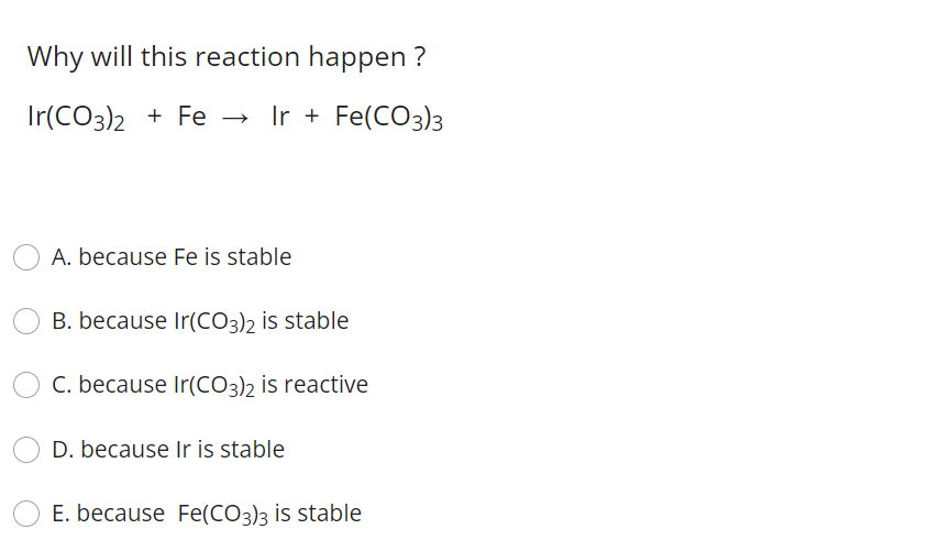 Why will this reaction happen ?
Ir(CO3)2 + Fe → Ir + Fe(CO3)3
A. because Fe is stable
B. because Ir(CO3)2 is stable
C. because Ir(CO3)2 is reactive
D. because Ir is stable
E. because Fe(CO3)3 is stable

