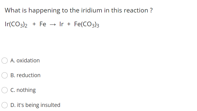 What is happening to the iridium in this reaction ?
Ir(CO3)2 + Fe → Ir + Fe(CO3)3
A. oxidation
B. reduction
C. nothing
D. it's being insulted
