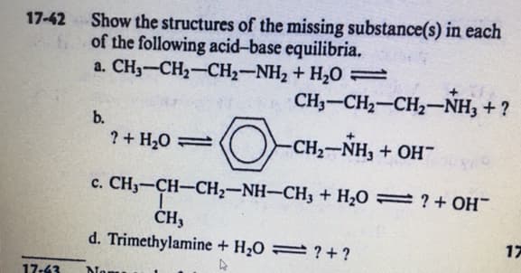 Show the structures of the missing substance(s) in each
of the following acid-base equilibria,
a. CH3-CH2-CH2-NH2 + H2O =
17-42
CH3-CH2-CH2-NH3 + ?
b.
?+ H,0
-CH2-NH, + OH"
c. CH3-CH-CH2-NH-CH3 + H2O = ? +OH
ČH3
d. Trimethylamine + H20 ? +?
17
17-43

