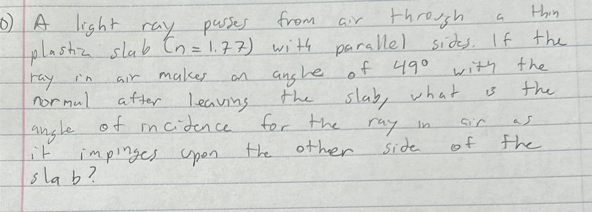 ray in
Gir
makes
an
normal
after leaving
6) A light ray passes,
from
air
thin
G
plastic slab (n = 1.77) with parallel sides. If the
slab, what
with the
the
13
through
angle
of incidence
ang he
the
for the
of 490
it
impinges upon
the
other
ray in
Side
Sir
کے
of
the
slab?