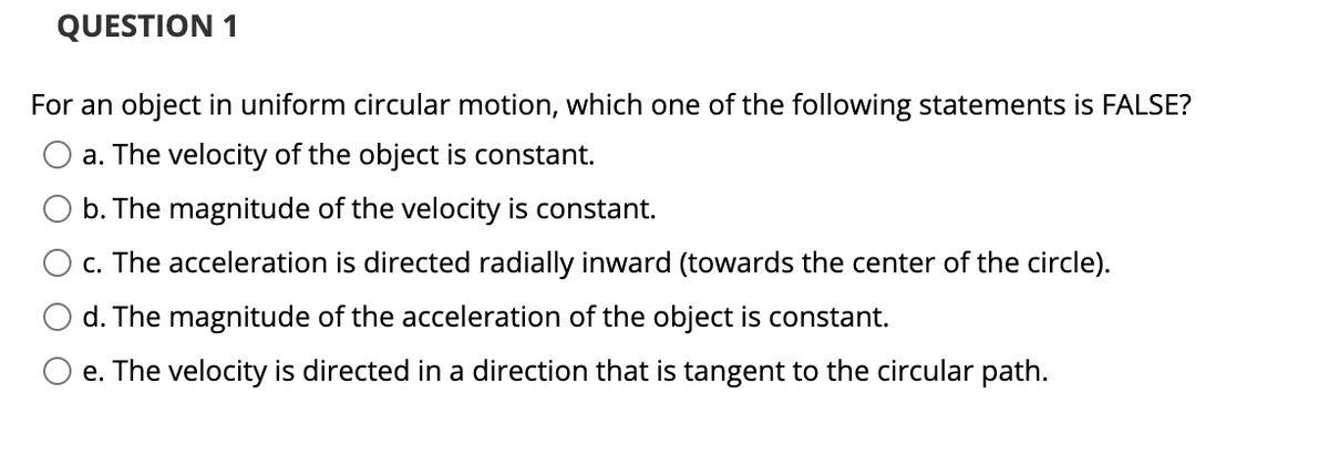 QUESTION 1
For an object in uniform circular motion, which one of the following statements is FALSE?
a. The velocity of the object is constant.
b. The magnitude of the velocity is constant.
c. The acceleration is directed radially inward (towards the center of the circle).
d. The magnitude of the acceleration of the object is constant.
e. The velocity is directed in a direction that is tangent to the circular path.
