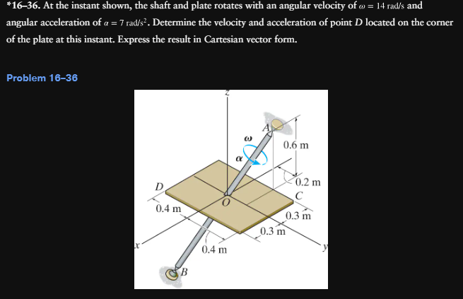 *16-36. At the instant shown, the shaft and plate rotates with an angular velocity of @ = 14 rad/s and
angular acceleration of a = 7 rad/s². Determine the velocity and acceleration of point D located on the corner
of the plate at this instant. Express the result in Cartesian vector form.
Problem 16-36
0.4 m
0.6 m
0.2 m
C
0.3 m
0.3 m
0.4 m