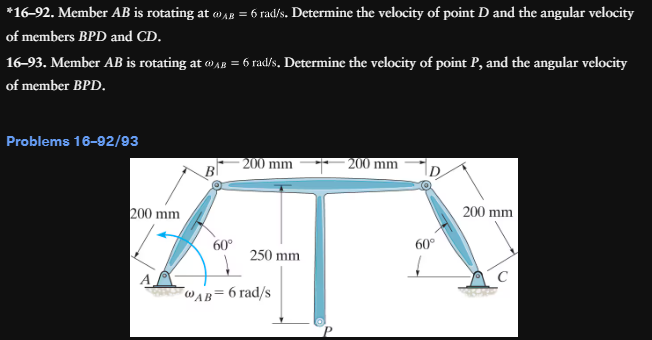 *16-92. Member AB is rotating at @AB = 6 rad/s. Determine the velocity of point D and the angular velocity
of members BPD and CD.
16-93. Member AB is rotating at @AB = 6 rad/s. Determine the velocity of point P, and the angular velocity
of member BPD.
Problems 16-92/93
200 mm
200 mm
200 mm
200 mm
60°
60°
250 mm
WAB= 6 rad/s