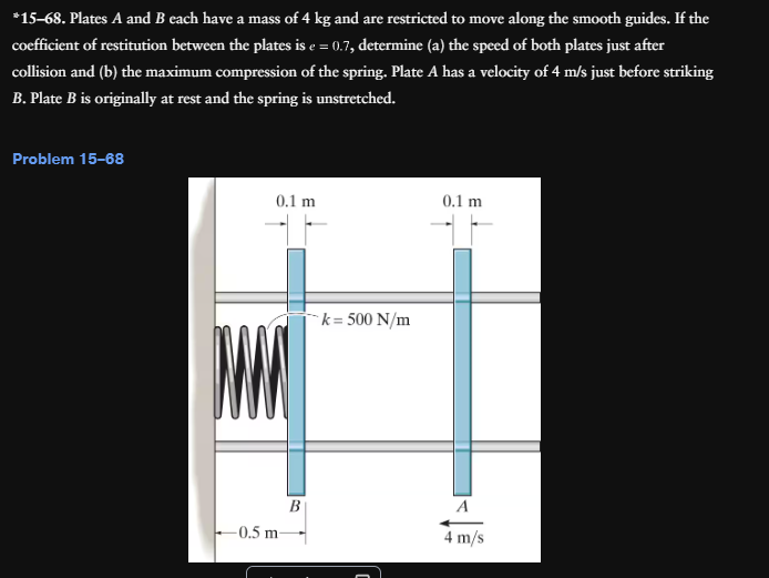 *15-68. Plates A and B each have a mass of 4 kg and are restricted to move along the smooth guides. If the
coefficient of restitution between the plates is e = 0.7, determine (a) the speed of both plates just after
collision and (b) the maximum compression of the spring. Plate A has a velocity of 4 m/s just before striking
B. Plate B is originally at rest and the spring is unstretched.
Problem 15-68
0.1 m
0.1 m
MM
k=500 N/m
-0.5 m-
B
C
A
4 m/s