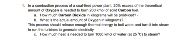 1. In a combustion process of a coal-fired power plant, 20% excess of the theoretical
amount of Oxygen is needed to burn 200 kmol of solid Carbon fuel.
a. How much Carbon Dioxide in kilograms will be produced? --
b. What is the actual amount of Oxygen in kilograms?
This process should release enough thermal energy to boil water and turn it into steam
to run the turbines to generate electricity.
c. How much heat is needed to turn 1000 kmol of water (at 25 °C) to steam?
