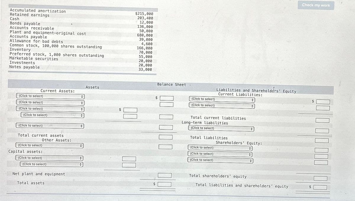 Accumulated amortization
Retained earnings
Cash
Bonds payable
Accounts receivable
Plant and equipment-original cost
Accounts payable
Allowance for bad debts
Common stock, 100,000 shares outstanding
Inventory
Preferred stock, 1,000 shares outstanding
Marketable securities
Investments
Notes payable
Current Assets:
(Click to select)
(Click to select)
(Click to select)
(Click to select)
(Click to select)
Total current assets
Other Assets:
(Click to select)
Capital assets:
(Click to select)
(Click to select)
Net plant and equipment
Total assets
+
+
+
◆
+
+
Assets
$
$215,000
203,400
12,000
136,000
50,000
680,000
39,000
4,600
166,000
00
70,000
55,000
20,000
20,000
33,000
Balance Sheet
$
000000
(Click to select)
(Click to select)
Liabilities and Shareholders' Equity
Current Liabilities:
+
Total current liabilities
Long-term liabilities
(Click to select)
WELCOM
Total liabilities
(Click to select)
(Click to select)
(Click to select)
#
Shareholders' Equity:
#
+
Total shareholders' equity
Total liabilities and shareholders' equity
Check my work
MULTON NA