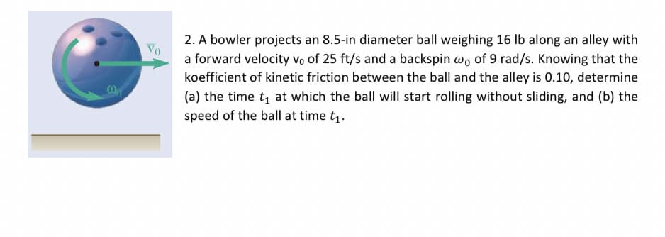 Vo
2. A bowler projects an 8.5-in diameter ball weighing 16 lb along an alley with
a forward velocity vo of 25 ft/s and a backspin wo of 9 rad/s. Knowing that the
koefficient of kinetic friction between the ball and the alley is 0.10, determine
(a) the time t₁ at which the ball will start rolling without sliding, and (b) the
speed of the ball at time t₁.